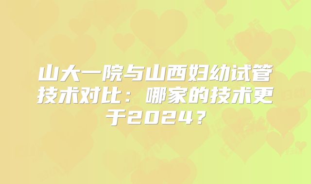 山大一院与山西妇幼试管技术对比：哪家的技术更于2024？