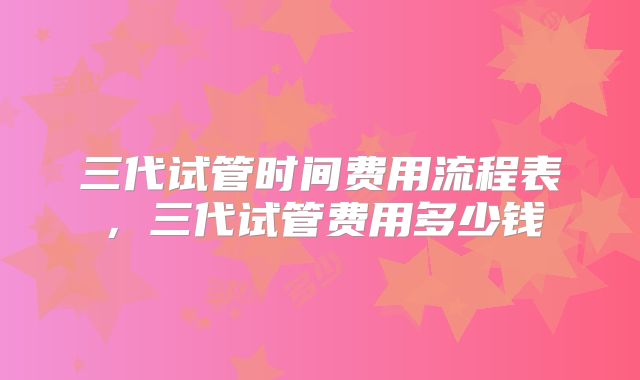 三代试管时间费用流程表,三代试管费用多少钱