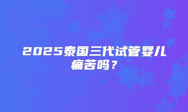 2025泰国三代试管婴儿痛苦吗?