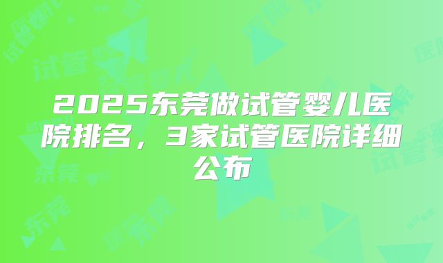2025东莞做试管婴儿医院排名，3家试管医院详细公布