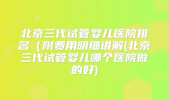 北京三代试管婴儿医院排名(附费用明细讲解(北京三代试管婴儿哪个医院做的好)