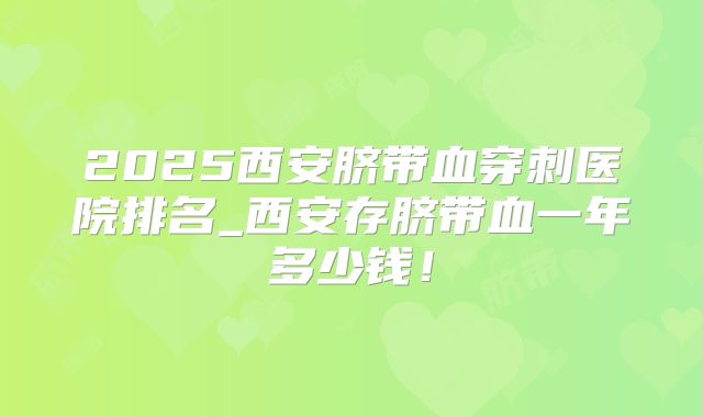 2025西安脐带血穿刺医院排名_西安存脐带血一年多少钱!