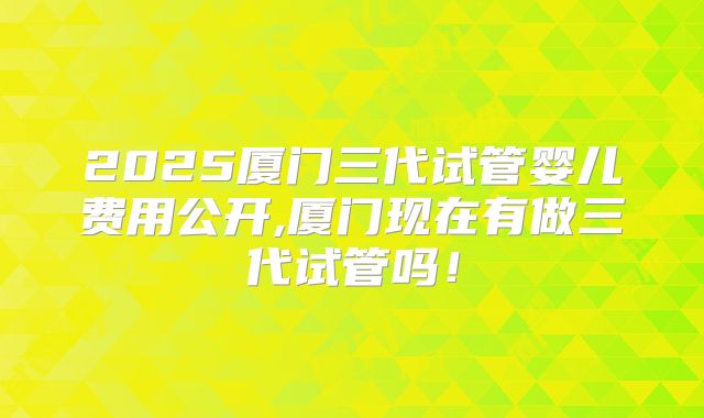 2025厦门三代试管婴儿费用公开,厦门现在有做三代试管吗!