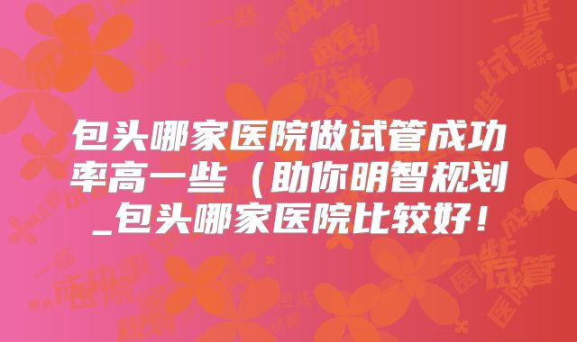 包头哪家医院做试管成功率高一些(助你明智规划_包头哪家医院比较好!