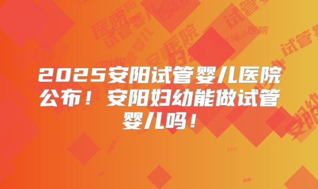 2025安阳试管婴儿医院公布!安阳妇幼能做试管婴儿吗!