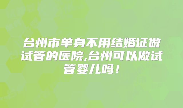 台州市单身不用结婚证做试管的医院,台州可以做试管婴儿吗!