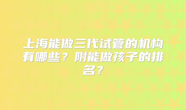 上海能做三代试管的机构有哪些？附能做孩子的排名？