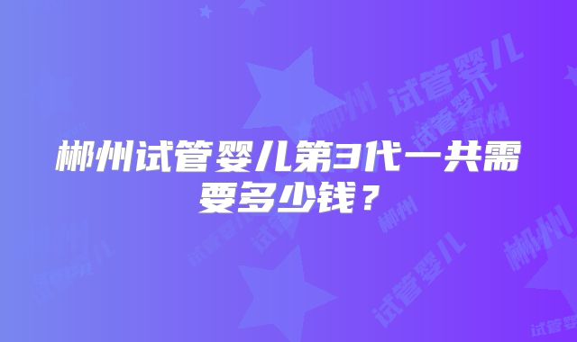 郴州试管婴儿第3代一共需要多少钱？