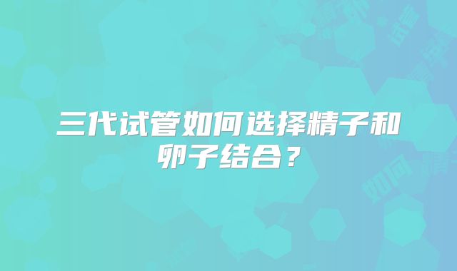 三代试管如何选择精子和卵子结合？