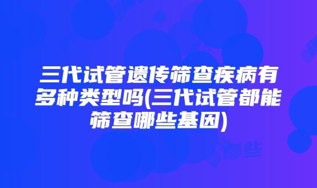 三代试管遗传筛查疾病有多种类型吗(三代试管都能筛查哪些基因)