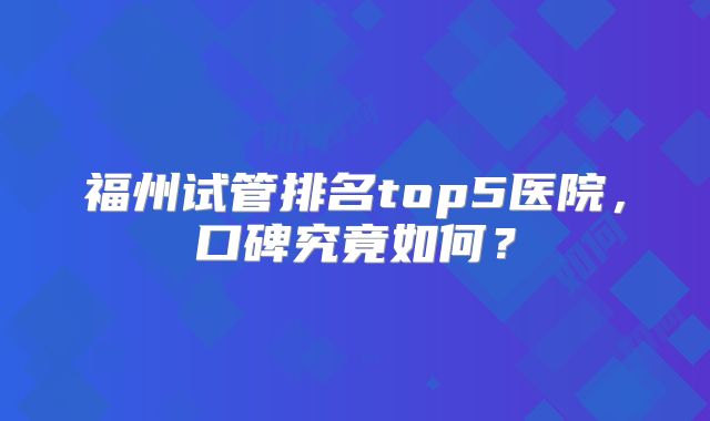 福州试管排名top5医院，口碑究竟如何？