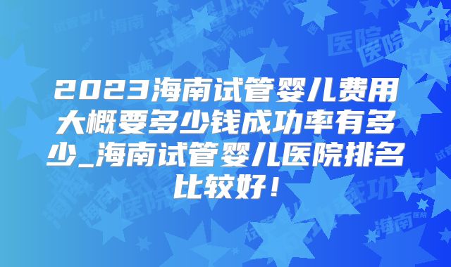 2023海南试管婴儿费用大概要多少钱成功率有多少_海南试管婴儿医院排名比较好!