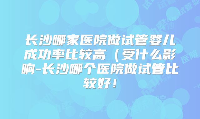 长沙哪家医院做试管婴儿成功率比较高(受什么影响-长沙哪个医院做试管比较好!