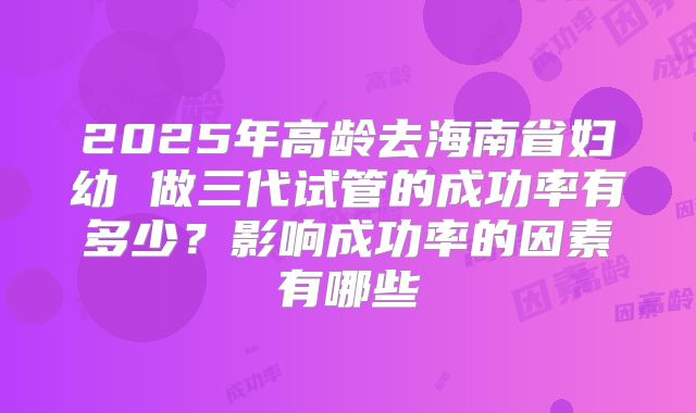 2025年高龄去海南省妇幼 做三代试管的成功率有多少?影响成功率的因素有哪些