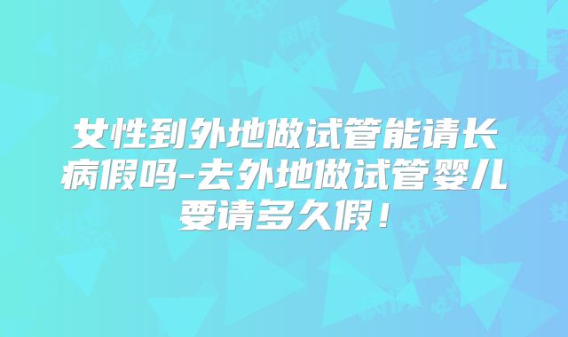 女性到外地做试管能请长病假吗-去外地做试管婴儿要请多久假!