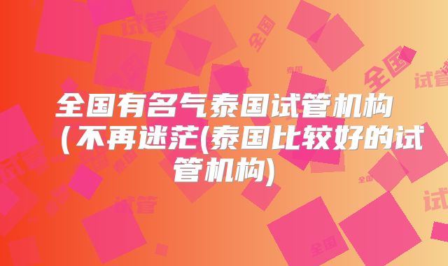 全国有名气泰国试管机构（不再迷茫(泰国比较好的试管机构)