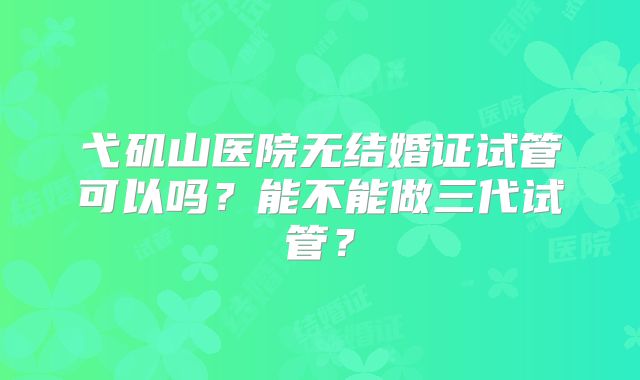 弋矶山医院无结婚证试管可以吗？能不能做三代试管？