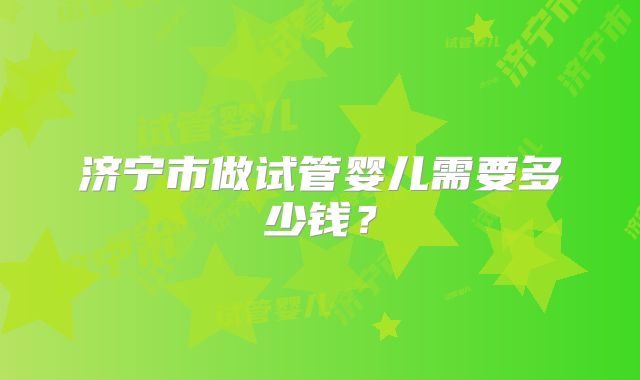 济宁市做试管婴儿需要多少钱？