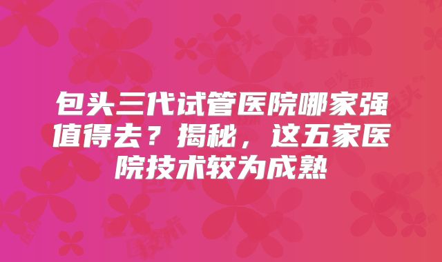 包头三代试管医院哪家强值得去？揭秘，这五家医院技术较为成熟