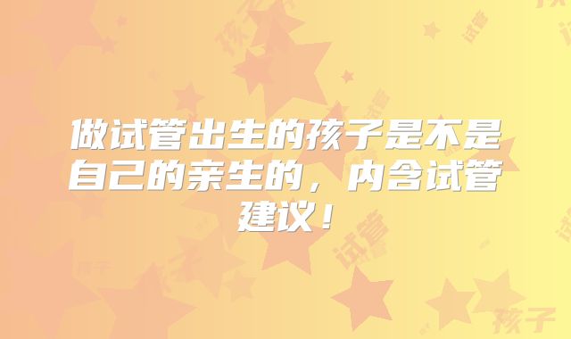 做试管出生的孩子是不是自己的亲生的,内含试管建议!