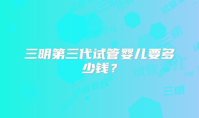 三明第三代试管婴儿要多少钱？
