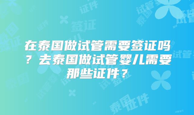 在泰国做试管需要签证吗?去泰国做试管婴儿需要那些证件?
