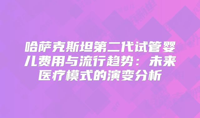 哈萨克斯坦第二代试管婴儿费用与流行趋势：未来医疗模式的演变分析