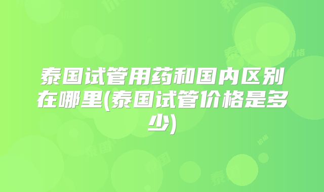 泰国试管用药和国内区别在哪里(泰国试管价格是多少)