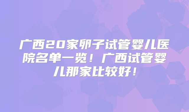 广西20家卵子试管婴儿医院名单一览！广西试管婴儿那家比较好！