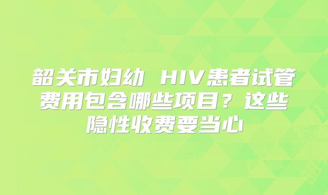 韶关市妇幼 HIV患者试管费用包含哪些项目?这些隐性收费要当心