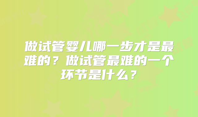 做试管婴儿哪一步才是最难的？做试管最难的一个环节是什么？