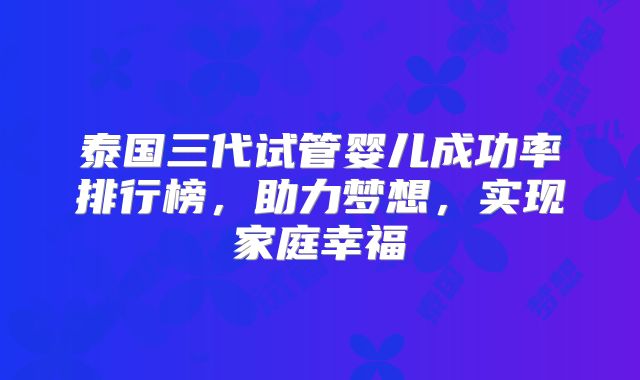 泰国三代试管婴儿成功率排行榜，助力梦想，实现家庭幸福