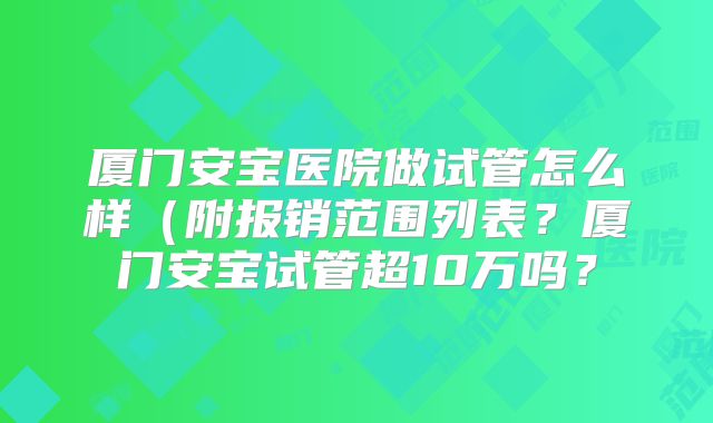 厦门安宝医院做试管怎么样（附报销范围列表？厦门安宝试管超10万吗？
