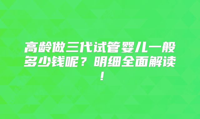 高龄做三代试管婴儿一般多少钱呢?明细全面解读!