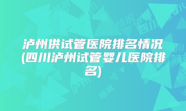 泸州供试管医院排名情况(四川泸州试管婴儿医院排名)