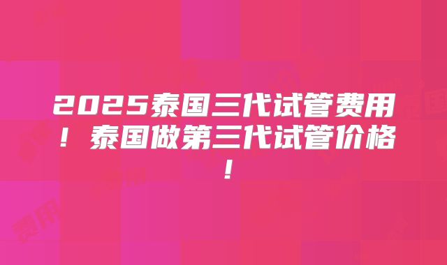 2025泰国三代试管费用！泰国做第三代试管价格！