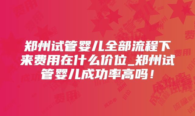 郑州试管婴儿全部流程下来费用在什么价位_郑州试管婴儿成功率高吗!