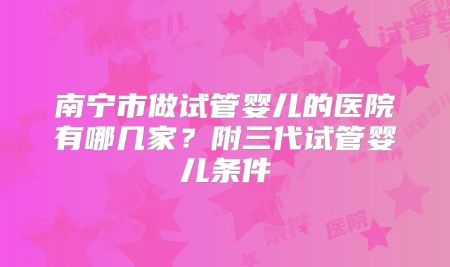 南宁市做试管婴儿的医院有哪几家?附三代试管婴儿条件