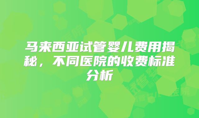 马来西亚试管婴儿费用揭秘，不同医院的收费标准分析
