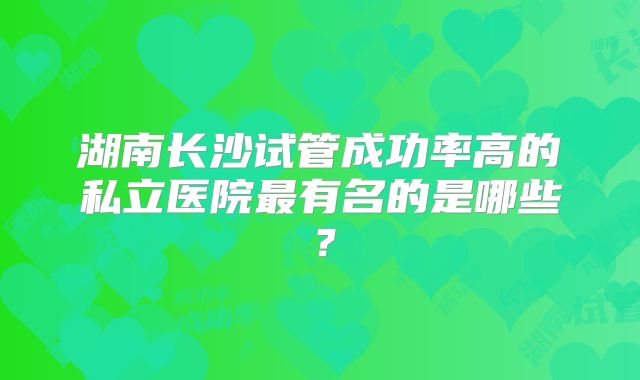 湖南长沙试管成功率高的私立医院最有名的是哪些？