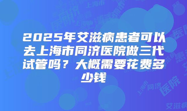 2025年艾滋病患者可以去上海市同济医院做三代试管吗？大概需要花费多少钱