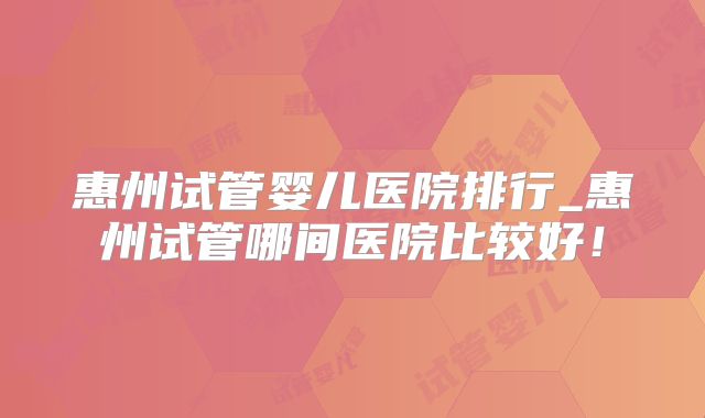 惠州试管婴儿医院排行_惠州试管哪间医院比较好！