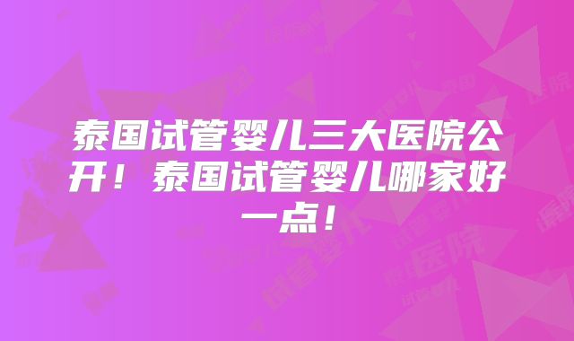 泰国试管婴儿三大医院公开!泰国试管婴儿哪家好一点!