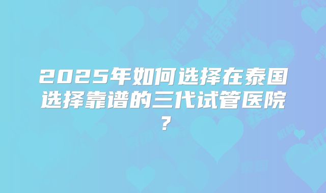 2025年如何选择在泰国选择靠谱的三代试管医院？
