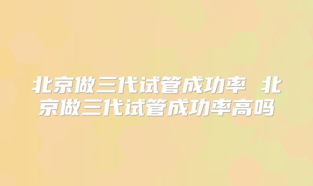 北京做三代试管成功率 北京做三代试管成功率高吗