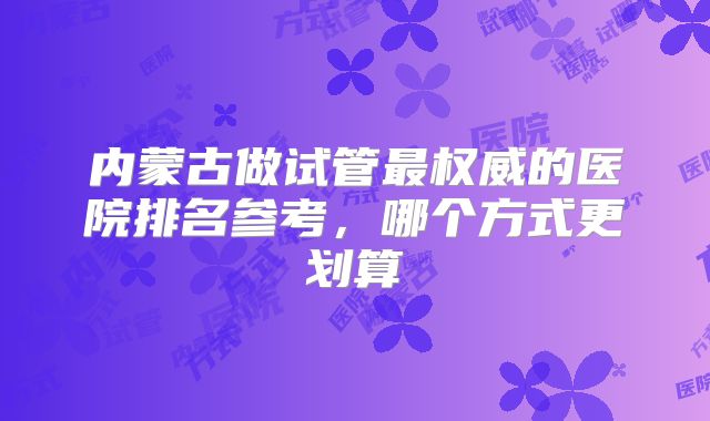 内蒙古做试管最权威的医院排名参考，哪个方式更划算