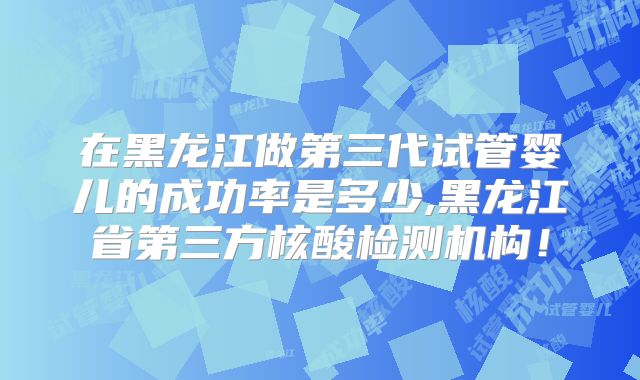 在黑龙江做第三代试管婴儿的成功率是多少,黑龙江省第三方核酸检测机构！