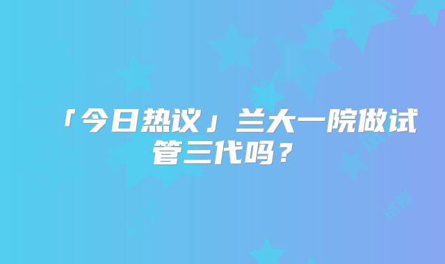 「今日热议」兰大一院做试管三代吗？