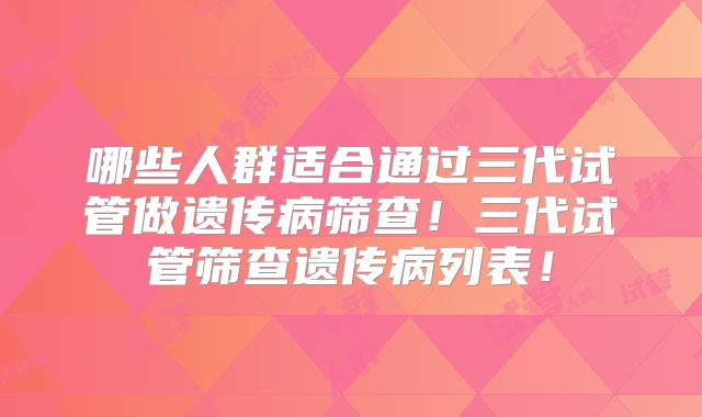 哪些人群适合通过三代试管做遗传病筛查！三代试管筛查遗传病列表！