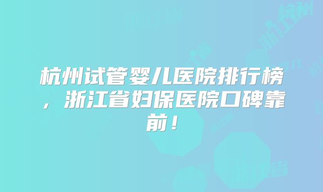 杭州试管婴儿医院排行榜，浙江省妇保医院口碑靠前！